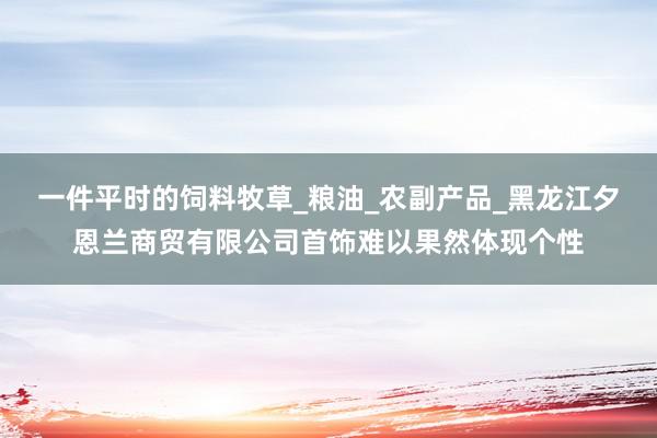 一件平时的饲料牧草_粮油_农副产品_黑龙江夕恩兰商贸有限公司首饰难以果然体现个性