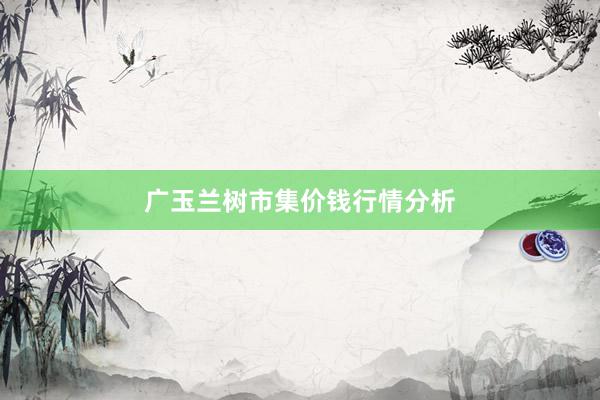 广玉兰树市集价钱行情分析
